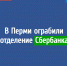 В Перми ограбили отделение Сбербанка - VikiPerm.Com